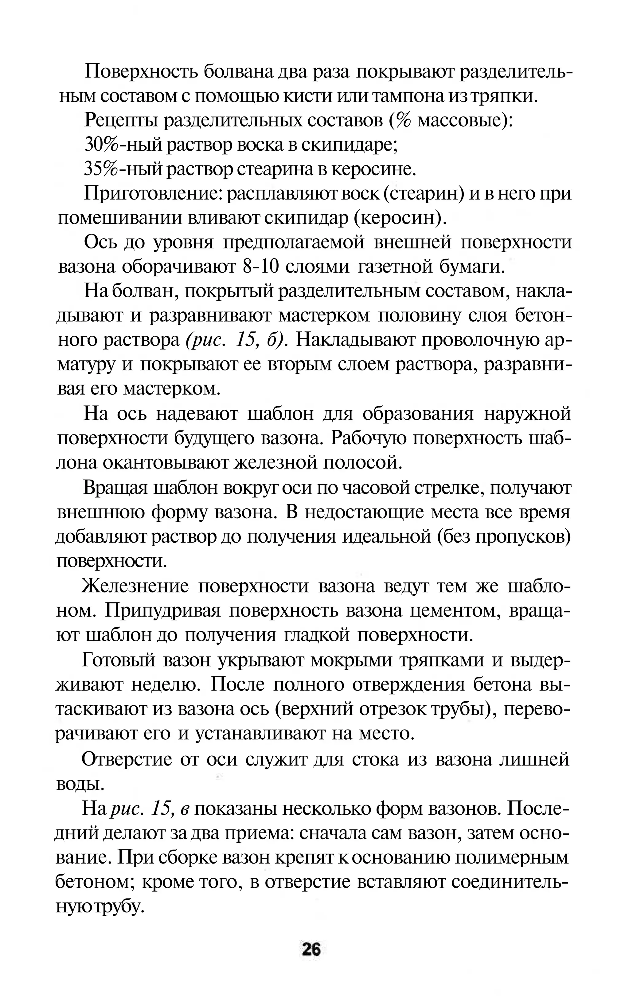 Поверхность болвана два раза покрывают разделитель-
ным составом с помощью кисти или тампона из тряпки.
   Рецепты разделительных составов (% массовые):
   30%-ный раствор воска в скипидаре;
   35%-ный раствор стеарина в керосине.
   Приготовление: расплавляют воск (стеарин) и в него при
помешивании вливают скипидар (керосин).
   Ось до уровня предполагаемой внешней поверхности
вазона оборачивают 8-10 слоями газетной бумаги.
   На болван, покрытый разделительным составом, накла-
дывают и разравнивают мастерком половину слоя бетон-
ного раствора (рис. 15, б). Накладывают проволочную ар-
матуру и покрывают ее вторым слоем раствора, разравни-
вая его мастерком.
   На ось надевают шаблон для образования наружной
поверхности будущего вазона. Рабочую поверхность шаб-
лона окантовывают железной полосой.
   Вращая шаблон вокруг оси по часовой стрелке, получают
внешнюю форму вазона. В недостающие места все время
добавляют раствор до получения идеальной (без пропусков)
поверхности.
   Железнение поверхности вазона ведут тем же шабло-
ном. Припудривая поверхность вазона цементом, враща-
ют шаблон до получения гладкой поверхности.
   Готовый вазон укрывают мокрыми тряпками и выдер-
живают неделю. После полного отверждения бетона вы-
таскивают из вазона ось (верхний отрезок трубы), перево-
рачивают его и устанавливают на место.
   Отверстие от оси служит для стока из вазона лишней
воды.
   На рис. 15, в показаны несколько форм вазонов. После-
дний делают за два приема: сначала сам вазон, затем осно-
вание. При сборке вазон крепят к основанию полимерным
бетоном; кроме того, в отверстие вставляют соединитель-
ную трубу.
 