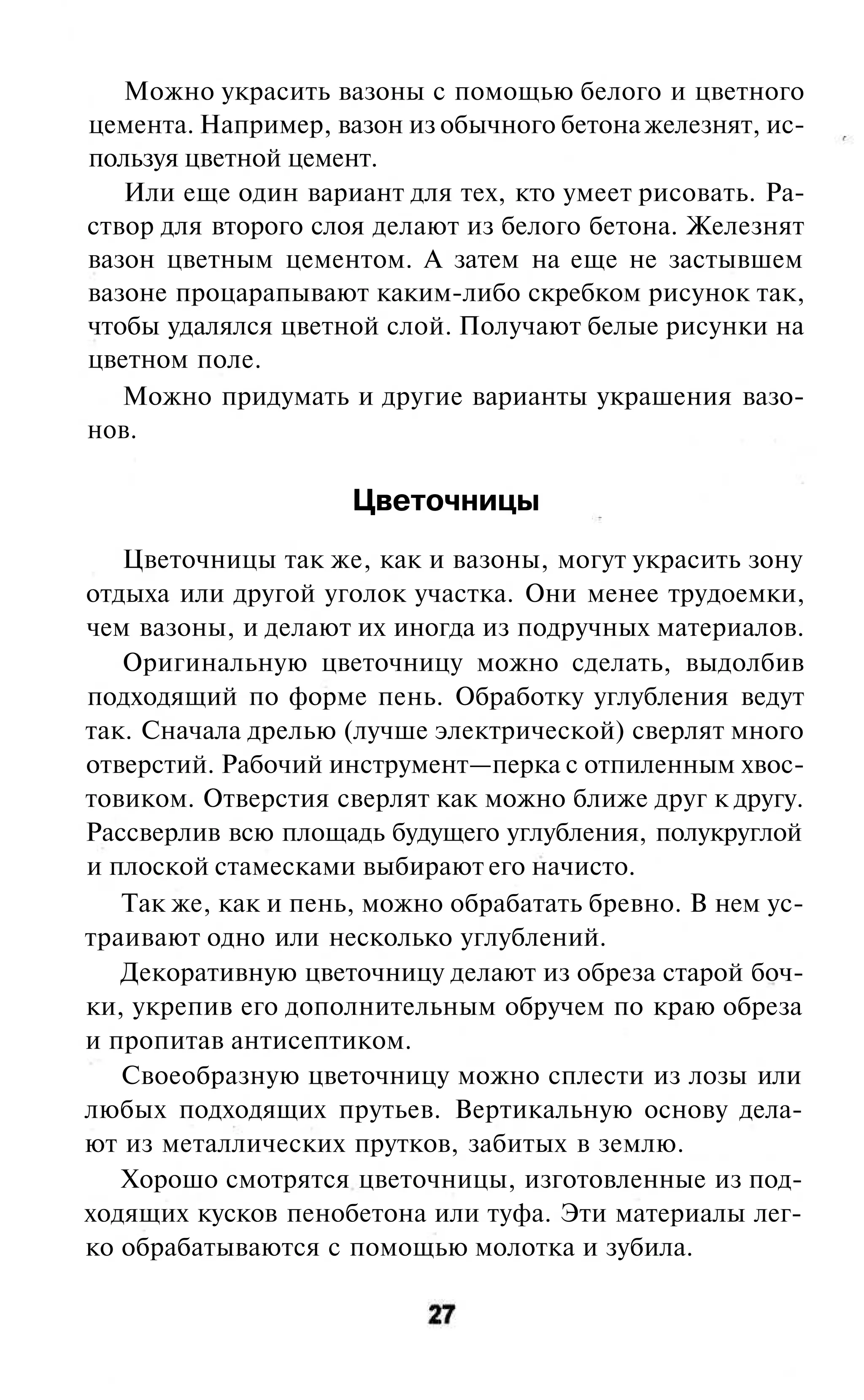 Можно украсить вазоны с помощью белого и цветного
цемента. Например, вазон из обычного бетона железнят, ис-
пользуя цветной цемент.
   Или еще один вариант для тех, кто умеет рисовать. Ра-
створ для второго слоя делают из белого бетона. Железнят
вазон цветным цементом. А затем на еще не застывшем
вазоне процарапывают каким-либо скребком рисунок так,
чтобы удалялся цветной слой. Получают белые рисунки на
цветном поле.
   Можно придумать и другие варианты украшения вазо-
нов.

                     Цветочницы
   Цветочницы так же, как и вазоны, могут украсить зону
отдыха или другой уголок участка. Они менее трудоемки,
чем вазоны, и делают их иногда из подручных материалов.
   Оригинальную цветочницу можно сделать, выдолбив
подходящий по форме пень. Обработку углубления ведут
так. Сначала дрелью (лучше электрической) сверлят много
отверстий. Рабочий инструмент—перка с отпиленным хвос-
товиком. Отверстия сверлят как можно ближе друг к другу.
Рассверлив всю площадь будущего углубления, полукруглой
и плоской стамесками выбирают его начисто.
   Так же, как и пень, можно обрабатать бревно. В нем ус-
траивают одно или несколько углублений.
   Декоративную цветочницу делают из обреза старой боч-
ки, укрепив его дополнительным обручем по краю обреза
и пропитав антисептиком.
   Своеобразную цветочницу можно сплести из лозы или
любых подходящих прутьев. Вертикальную основу дела-
ют из металлических прутков, забитых в землю.
   Хорошо смотрятся цветочницы, изготовленные из под-
ходящих кусков пенобетона или туфа. Эти материалы лег-
ко обрабатываются с помощью молотка и зубила.
 