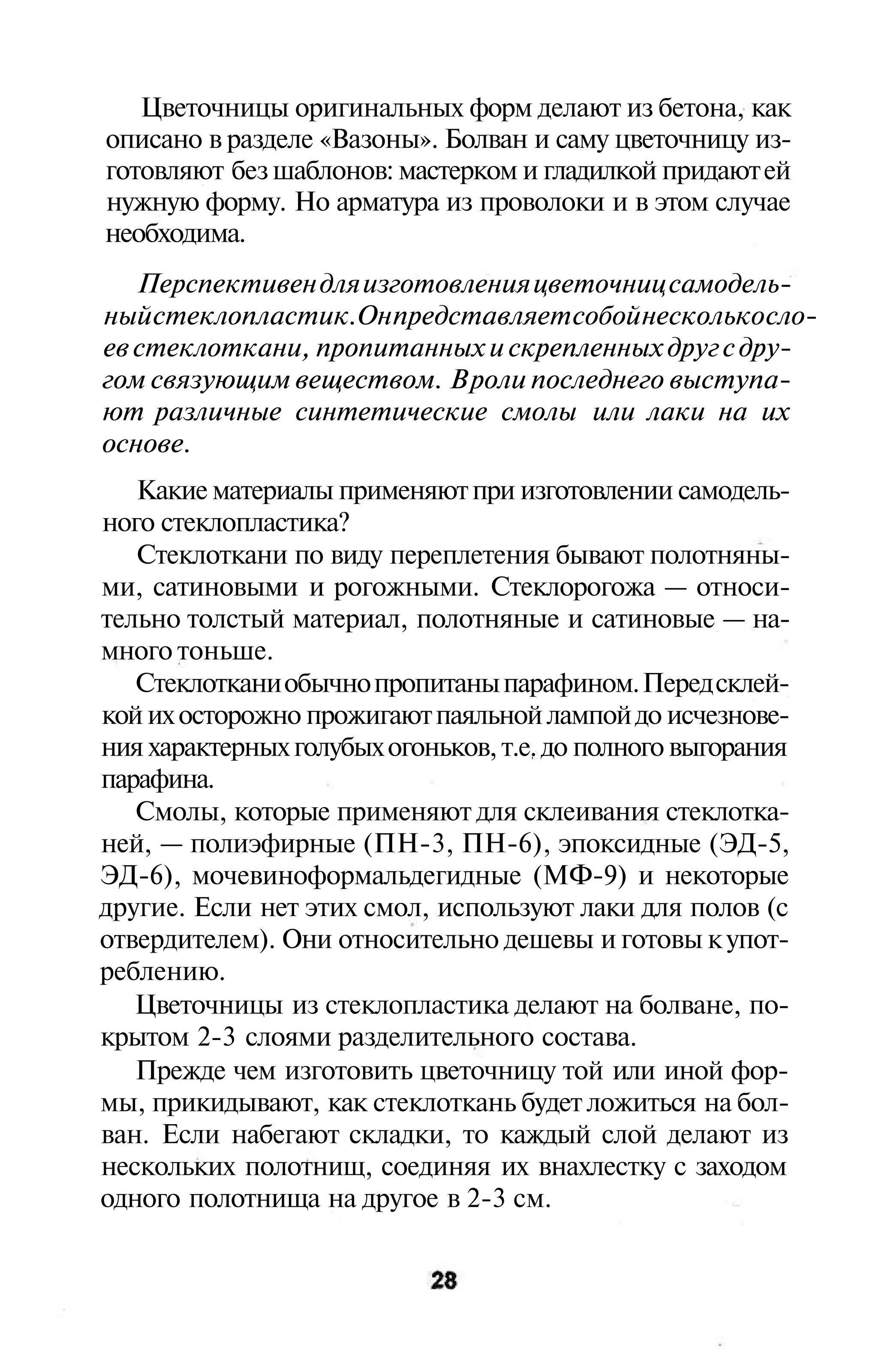 Цветочницы оригинальных форм делают из бетона, как
описано в разделе «Вазоны». Болван и саму цветочницу из-
готовляют без шаблонов: мастерком и гладилкой придают ей
нужную форму. Но арматура из проволоки и в этом случае
необходима.
   Перспективен для изготовления цветочниц самодель-
ный стеклопластик. Он представляет собой несколько сло-
ев стеклоткани, пропитанных и скрепленных друг с дру-
гом связующим веществом. В роли последнего выступа-
ют различные синтетические смолы или лаки на их
основе.
   Какие материалы применяют при изготовлении самодель-
ного стеклопластика?
   Стеклоткани по виду переплетения бывают полотняны-
ми, сатиновыми и рогожными. Стеклорогожа — относи-
тельно толстый материал, полотняные и сатиновые — на-
много тоньше.
   Стеклоткани обычно пропитаны парафином. Перед склей-
кой их осторожно прожигают паяльной лампой до исчезнове-
ния характерных голубых огоньков, т.е. до полного выгорания
парафина.
   Смолы, которые применяют для склеивания стеклотка-
ней, — полиэфирные (ПН-3, ПН-6), эпоксидные (ЭД-5,
ЭД-6), мочевиноформальдегидные (МФ-9) и некоторые
другие. Если нет этих смол, используют лаки для полов (с
отвердителем). Они относительно дешевы и готовы к упот-
реблению.
   Цветочницы из стеклопластика делают на болване, по-
крытом 2-3 слоями разделительного состава.
   Прежде чем изготовить цветочницу той или иной фор-
мы, прикидывают, как стеклоткань будет ложиться на бол-
ван. Если набегают складки, то каждый слой делают из
нескольких полотнищ, соединяя их внахлестку с заходом
одного полотнища на другое в 2-3 см.
 