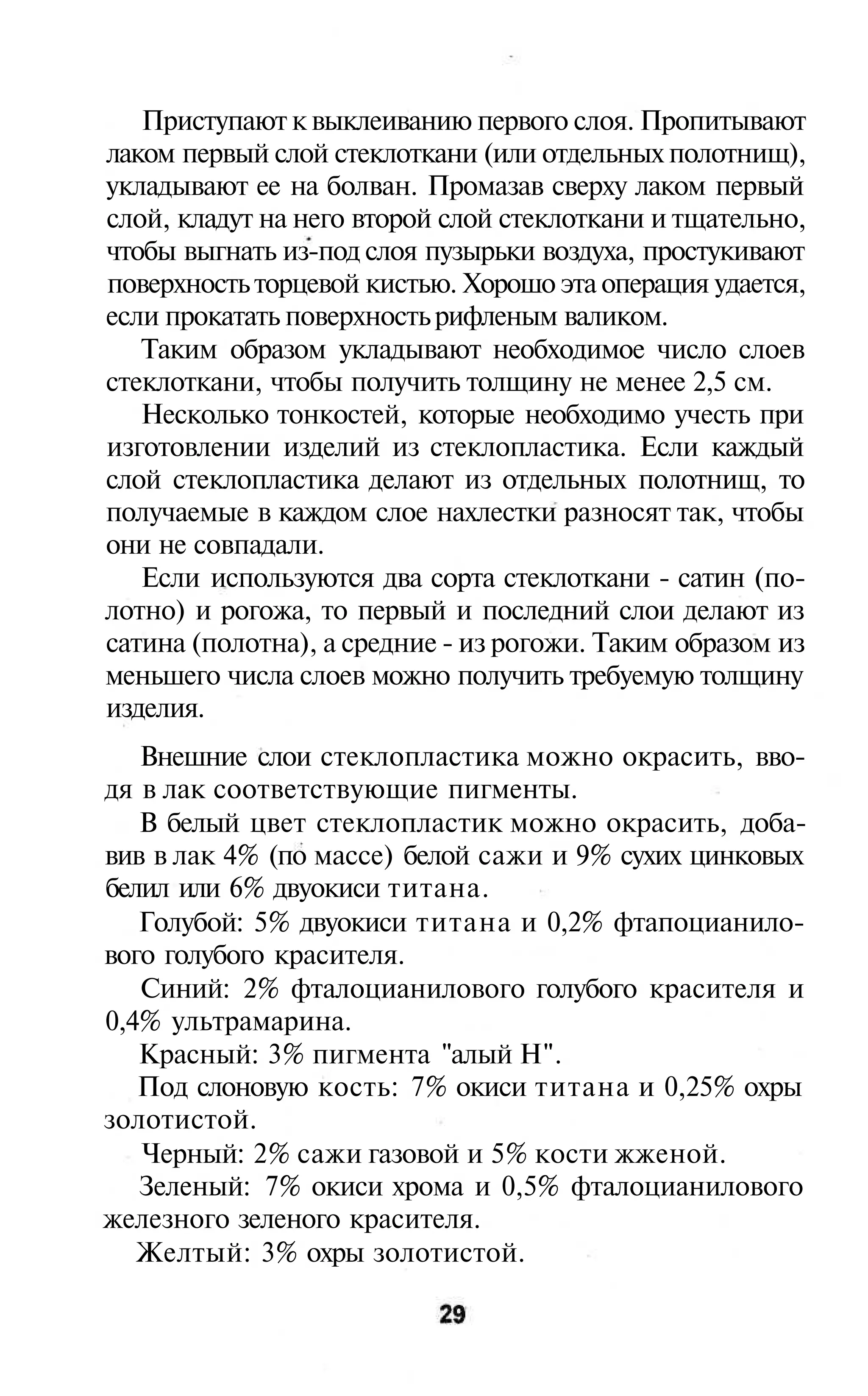 Приступают к выклеиванию первого слоя. Пропитывают
лаком первый слой стеклоткани (или отдельных полотнищ),
укладывают ее на болван. Промазав сверху лаком первый
слой, кладут на него второй слой стеклоткани и тщательно,
чтобы выгнать из-под слоя пузырьки воздуха, простукивают
поверхность торцевой кистью. Хорошо эта операция удается,
если прокатать поверхность рифленым валиком.
   Таким образом укладывают необходимое число слоев
стеклоткани, чтобы получить толщину не менее 2,5 см.
   Несколько тонкостей, которые необходимо учесть при
изготовлении изделий из стеклопластика. Если каждый
слой стеклопластика делают из отдельных полотнищ, то
получаемые в каждом слое нахлестки разносят так, чтобы
они не совпадали.
   Если используются два сорта стеклоткани - сатин (по-
лотно) и рогожа, то первый и последний слои делают из
сатина (полотна), а средние - из рогожи. Таким образом из
меньшего числа слоев можно получить требуемую толщину
изделия.
   Внешние слои стеклопластика можно окрасить, вво-
дя в лак соответствующие пигменты.
   В белый цвет стеклопластик можно окрасить, доба-
вив в лак 4% (по массе) белой сажи и 9% сухих цинковых
белил или 6% двуокиси титана.
   Голубой: 5% двуокиси титана и 0,2% фтапоцианило-
вого голубого красителя.
   Синий: 2% фталоцианилового голубого красителя и
0,4% ультрамарина.
   Красный: 3% пигмента "алый Н".
   Под слоновую кость: 7% окиси титана и 0,25% охры
золотистой.
   Черный: 2% сажи газовой и 5% кости жженой.
   Зеленый: 7% окиси хрома и 0,5% фталоцианилового
железного зеленого красителя.
   Желтый: 3% охры золотистой.
 