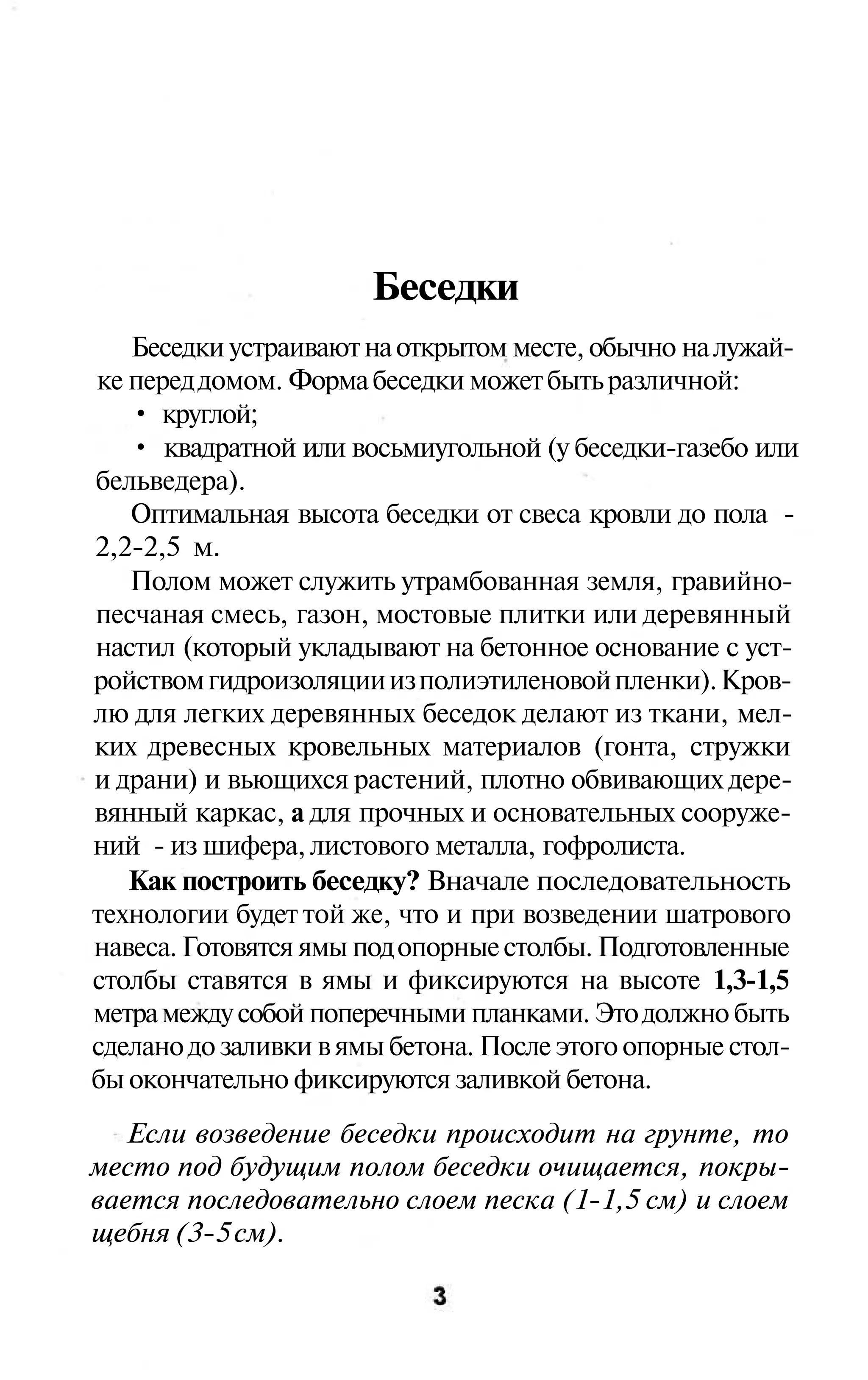 Беседки
   Беседки устраивают на открытом месте, обычно на лужай-
ке перед домом. Форма беседки может быть различной:
   • круглой;
   • квадратной или восьмиугольной (у беседки-газебо или
бельведера).
   Оптимальная высота беседки от свеса кровли до пола -
2,2-2,5 м.
   Полом может служить утрамбованная земля, гравийно-
песчаная смесь, газон, мостовые плитки или деревянный
настил (который укладывают на бетонное основание с уст-
ройством гидроизоляции из полиэтиленовой пленки). Кров-
лю для легких деревянных беседок делают из ткани, мел-
ких древесных кровельных материалов (гонта, стружки
и драни) и вьющихся растений, плотно обвивающих дере-
вянный каркас, а для прочных и основательных сооруже-
ний - из шифера, листового металла, гофролиста.
   Как построить беседку? Вначале последовательность
технологии будет той же, что и при возведении шатрового
навеса. Готовятся ямы под опорные столбы. Подготовленные
столбы ставятся в ямы и фиксируются на высоте 1,3-1,5
метра между собой поперечными планками. Это должно быть
сделано до заливки в ямы бетона. После этого опорные стол-
бы окончательно фиксируются заливкой бетона.
   Если возведение беседки происходит на грунте, то
место под будущим полом беседки очищается, покры-
вается последовательно слоем песка (1-1,5 см) и слоем
щебня (3-5 см).
 