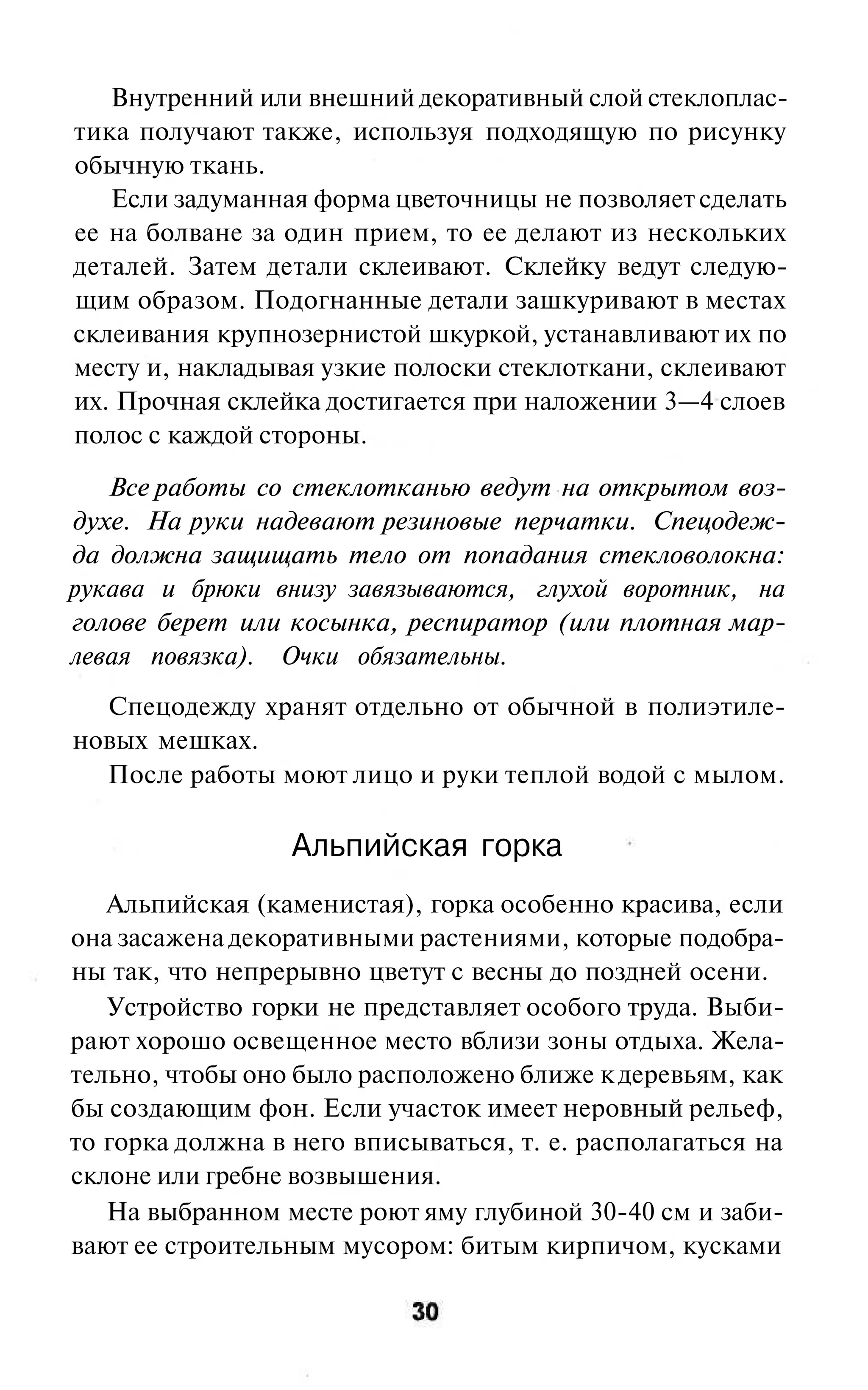 Внутренний или внешний декоративный слой стеклоплас-
тика получают также, используя подходящую по рисунку
обычную ткань.
   Если задуманная форма цветочницы не позволяет сделать
ее на болване за один прием, то ее делают из нескольких
деталей. Затем детали склеивают. Склейку ведут следую-
щим образом. Подогнанные детали зашкуривают в местах
склеивания крупнозернистой шкуркой, устанавливают их по
месту и, накладывая узкие полоски стеклоткани, склеивают
их. Прочная склейка достигается при наложении 3—4 слоев
полос с каждой стороны.

   Все работы со стеклотканью ведут на открытом воз-
духе. На руки надевают резиновые перчатки. Спецодеж-
да должна защищать тело от попадания стекловолокна:
рукава и брюки внизу завязываются, глухой воротник, на
голове берет или косынка, респиратор (или плотная мар-
левая повязка). Очки обязательны.
  Спецодежду хранят отдельно от обычной в полиэтиле-
новых мешках.
  После работы моют лицо и руки теплой водой с мылом.

                  Альпийская горка
   Альпийская (каменистая), горка особенно красива, если
она засажена декоративными растениями, которые подобра-
ны так, что непрерывно цветут с весны до поздней осени.
   Устройство горки не представляет особого труда. Выби-
рают хорошо освещенное место вблизи зоны отдыха. Жела-
тельно, чтобы оно было расположено ближе к деревьям, как
бы создающим фон. Если участок имеет неровный рельеф,
то горка должна в него вписываться, т. е. располагаться на
склоне или гребне возвышения.
   На выбранном месте роют яму глубиной 30-40 см и заби-
вают ее строительным мусором: битым кирпичом, кусками
 