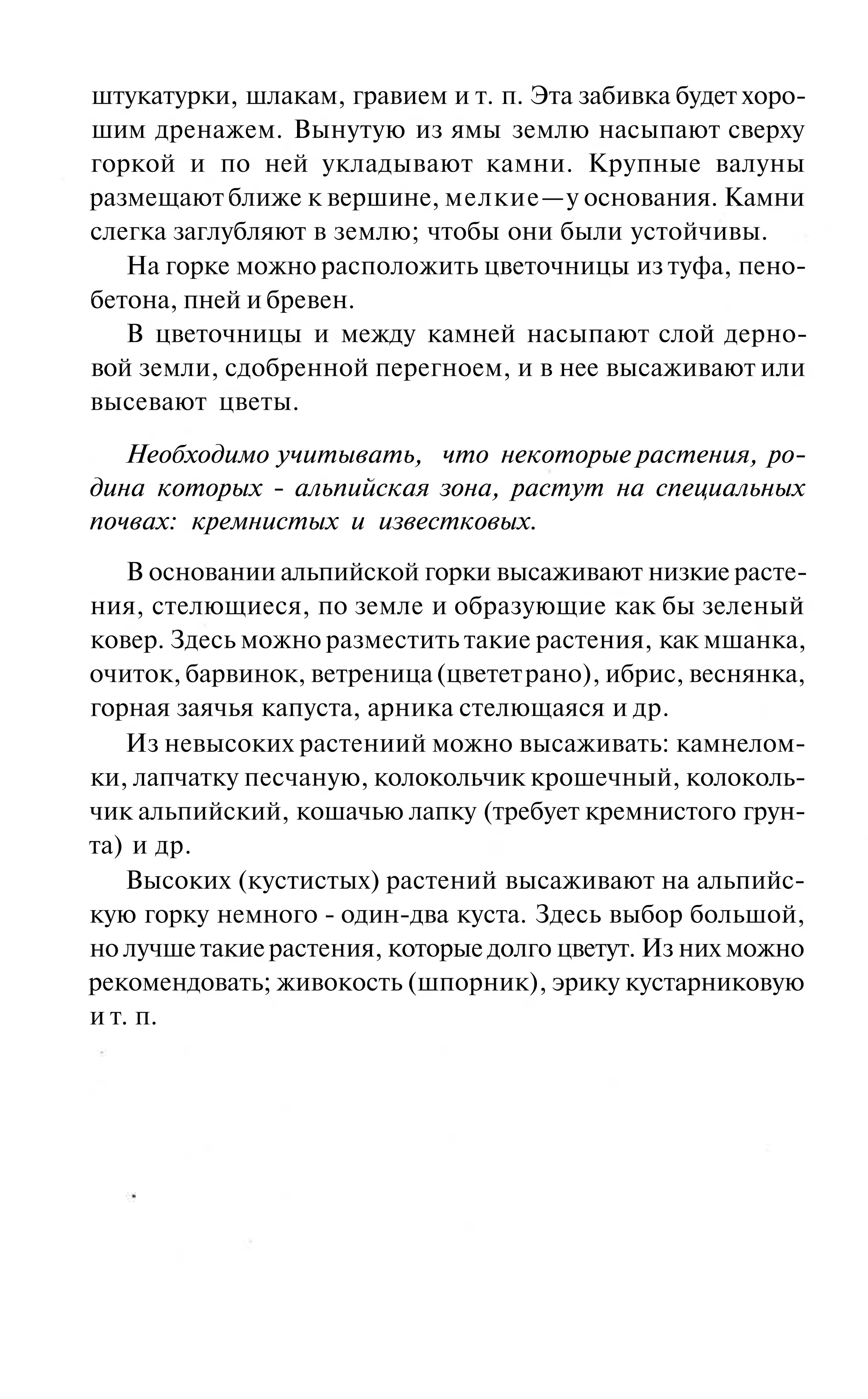 штукатурки, шлакам, гравием и т. п. Эта забивка будет хоро-
шим дренажем. Вынутую из ямы землю насыпают сверху
горкой и по ней укладывают камни. Крупные валуны
размещают ближе к вершине, мелкие—у основания. Камни
слегка заглубляют в землю; чтобы они были устойчивы.
   На горке можно расположить цветочницы из туфа, пено-
бетона, пней и бревен.
   В цветочницы и между камней насыпают слой дерно-
вой земли, сдобренной перегноем, и в нее высаживают или
высевают цветы.

   Необходимо учитывать, что некоторые растения, ро-
дина которых - альпийская зона, растут на специальных
почвах: кремнистых и известковых.
    В основании альпийской горки высаживают низкие расте-
ния, стелющиеся, по земле и образующие как бы зеленый
ковер. Здесь можно разместить такие растения, как мшанка,
очиток, барвинок, ветреница (цветет рано), ибрис, веснянка,
горная заячья капуста, арника стелющаяся и др.
    Из невысоких растениий можно высаживать: камнелом-
ки, лапчатку песчаную, колокольчик крошечный, колоколь-
чик альпийский, кошачью лапку (требует кремнистого грун-
та) и др.
    Высоких (кустистых) растений высаживают на альпийс-
кую горку немного - один-два куста. Здесь выбор большой,
но лучше такие растения, которые долго цветут. Из них можно
рекомендовать; живокость (шпорник), эрику кустарниковую
и т. п.
 