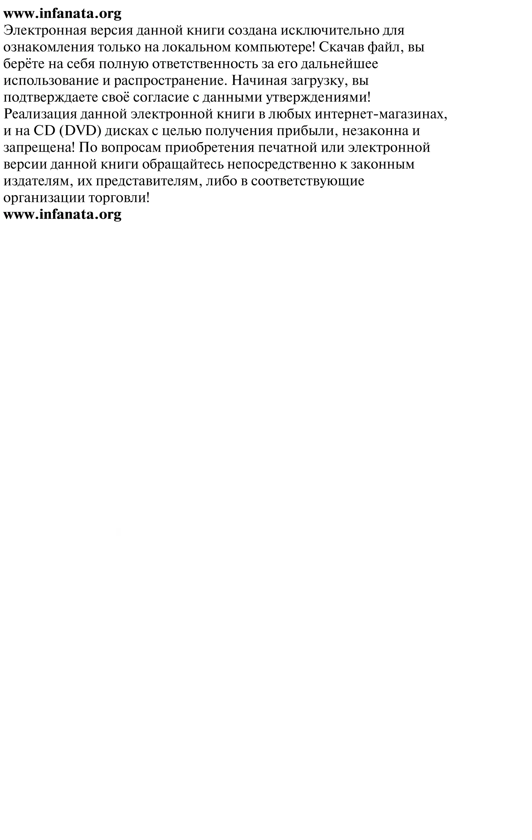 www.infanata.org
Электронная версия данной книги создана исключительно для
ознакомления только на локальном компьютере! Скачав файл, вы
берёте на себя полную ответственность за его дальнейшее
использование и распространение. Начиная загрузку, вы
подтверждаете своё согласие с данными утверждениями!
Реализация данной электронной книги в любых интернет-магазинах,
и на CD (DVD) дисках с целью получения прибыли, незаконна и
запрещена! По вопросам приобретения печатной или электронной
версии данной книги обращайтесь непосредственно к законным
издателям, их представителям, либо в соответствующие
организации торговли!
www.infanata.org
 