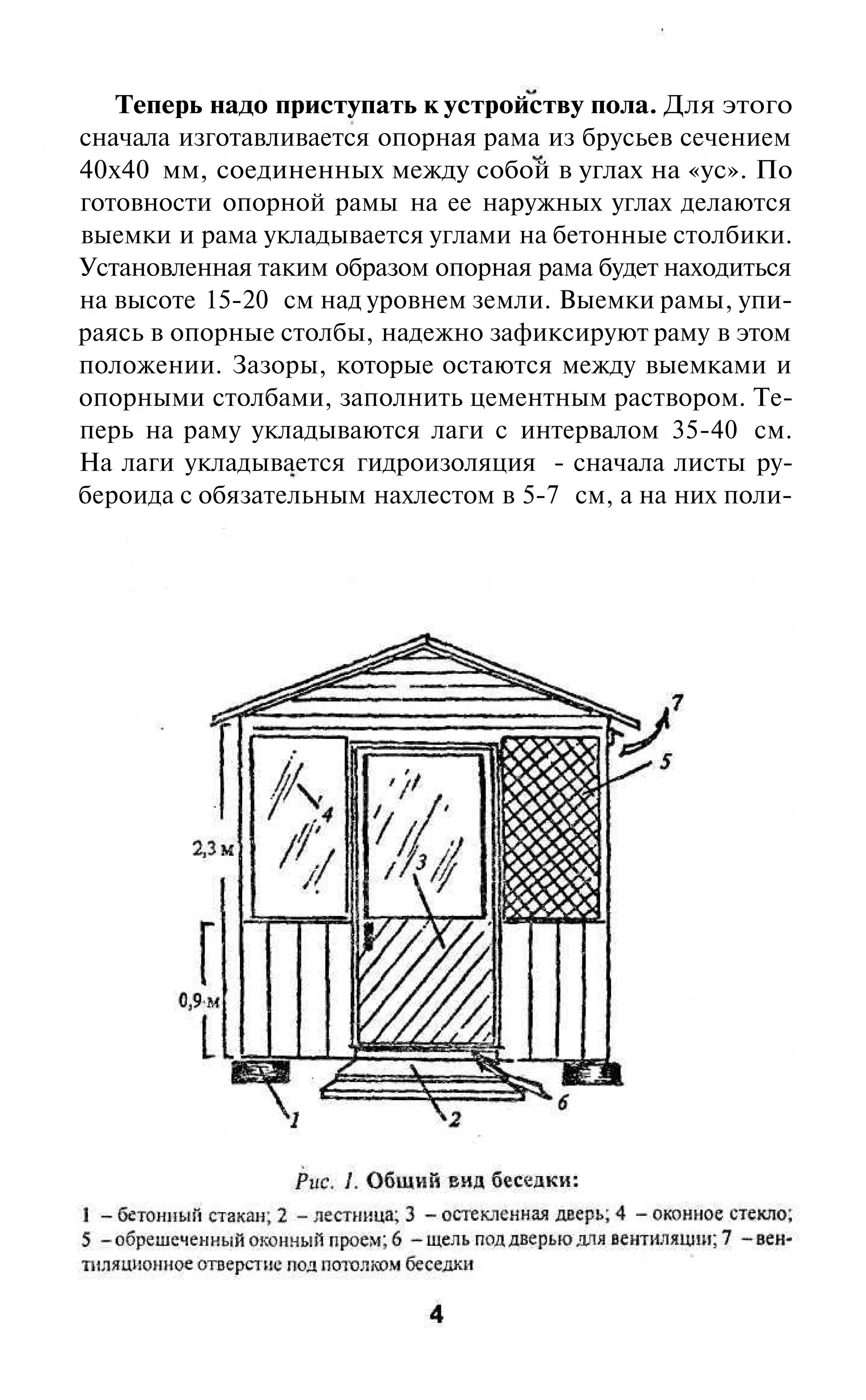 Теперь надо приступать к устройству пола. Для этого
сначала изготавливается опорная рама из брусьев сечением
40x40 мм, соединенных между собой в углах на «ус». По
готовности опорной рамы на ее наружных углах делаются
выемки и рама укладывается углами на бетонные столбики.
Установленная таким образом опорная рама будет находиться
на высоте 15-20 см над уровнем земли. Выемки рамы, упи-
раясь в опорные столбы, надежно зафиксируют раму в этом
положении. Зазоры, которые остаются между выемками и
опорными столбами, заполнить цементным раствором. Те-
перь на раму укладываются лаги с интервалом 35-40 см.
На лаги укладывается гидроизоляция - сначала листы ру-
бероида с обязательным нахлестом в 5-7 см, а на них поли-
 