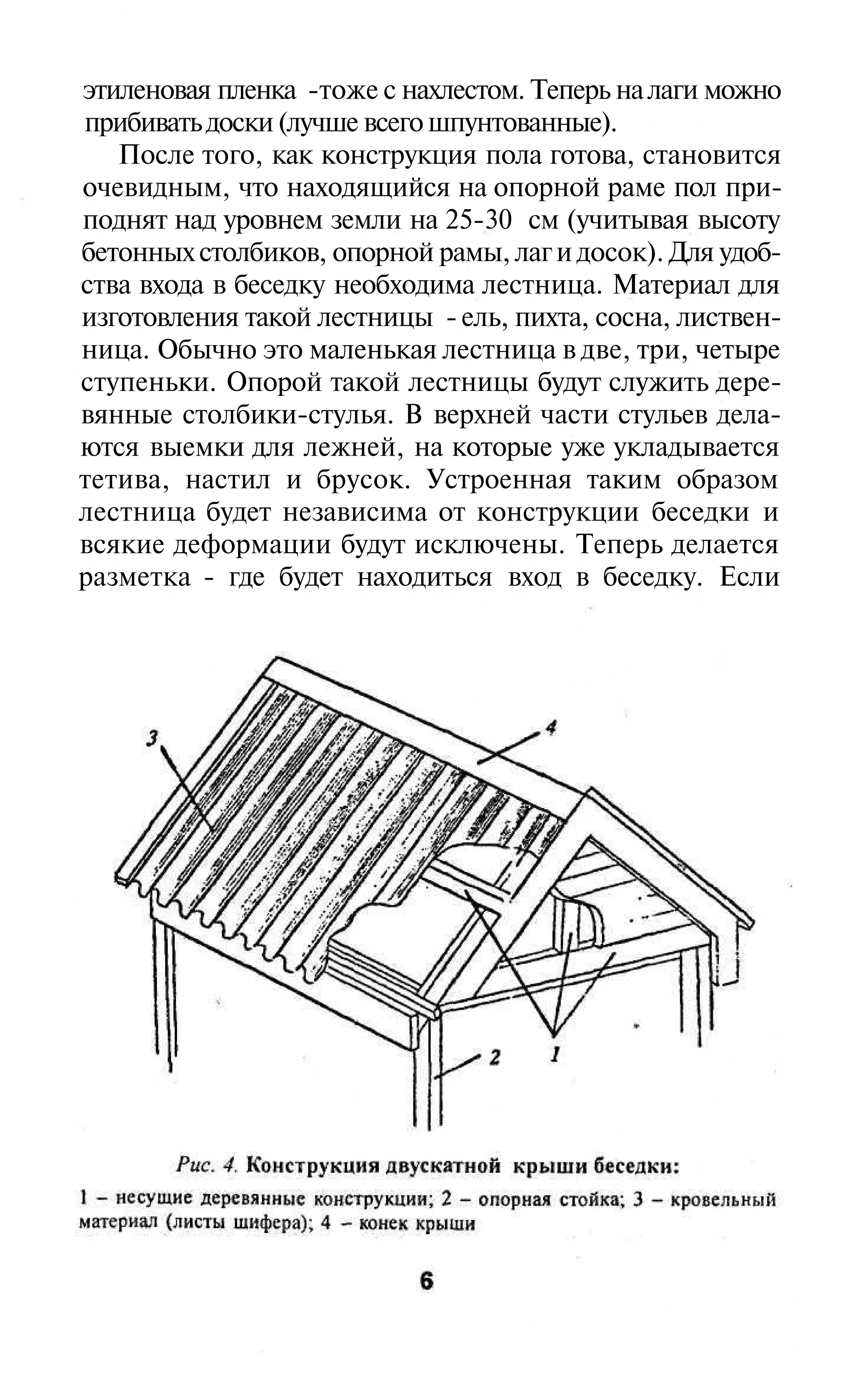 этиленовая пленка -тоже с нахлестом. Теперь на лаги можно
прибивать доски (лучше всего шпунтованные).
   После того, как конструкция пола готова, становится
очевидным, что находящийся на опорной раме пол при-
поднят над уровнем земли на 25-30 см (учитывая высоту
бетонных столбиков, опорной рамы, лаг и досок). Для удоб-
ства входа в беседку необходима лестница. Материал для
изготовления такой лестницы - ель, пихта, сосна, листвен-
ница. Обычно это маленькая лестница в две, три, четыре
ступеньки. Опорой такой лестницы будут служить дере-
вянные столбики-стулья. В верхней части стульев дела-
ются выемки для лежней, на которые уже укладывается
тетива, настил и брусок. Устроенная таким образом
лестница будет независима от конструкции беседки и
всякие деформации будут исключены. Теперь делается
разметка - где будет находиться вход в беседку. Если
 