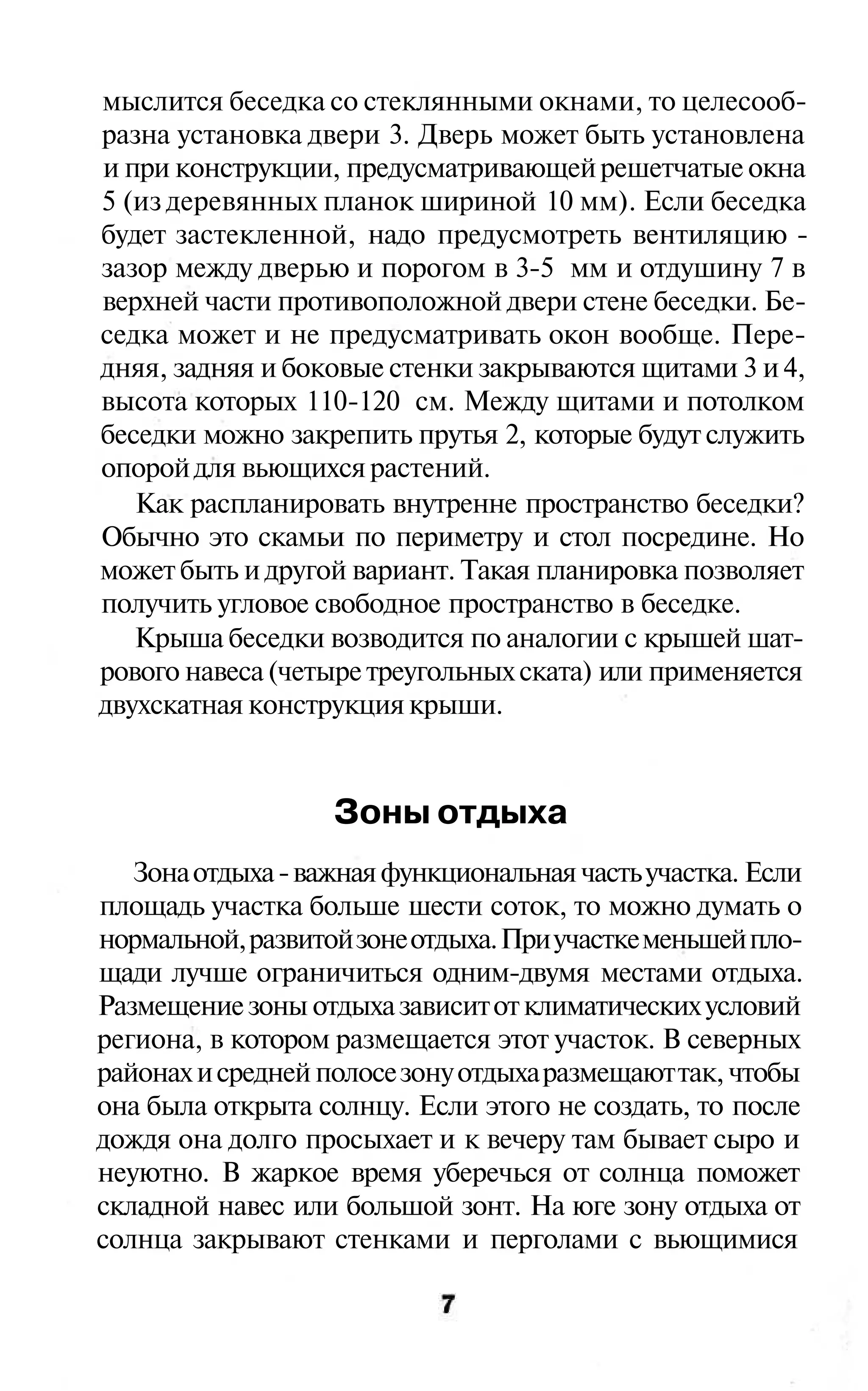 мыслится беседка со стеклянными окнами, то целесооб-
разна установка двери 3. Дверь может быть установлена
и при конструкции, предусматривающей решетчатые окна
5 (из деревянных планок шириной 10 мм). Если беседка
будет застекленной, надо предусмотреть вентиляцию -
зазор между дверью и порогом в 3-5 мм и отдушину 7 в
верхней части противоположной двери стене беседки. Бе-
седка может и не предусматривать окон вообще. Пере-
дняя, задняя и боковые стенки закрываются щитами 3 и 4,
высота которых 110-120 см. Между щитами и потолком
беседки можно закрепить прутья 2, которые будут служить
опорой для вьющихся растений.
   Как распланировать внутренне пространство беседки?
Обычно это скамьи по периметру и стол посредине. Но
может быть и другой вариант. Такая планировка позволяет
получить угловое свободное пространство в беседке.
   Крыша беседки возводится по аналогии с крышей шат-
рового навеса (четыре треугольных ската) или применяется
двухскатная конструкция крыши.


                   Зоны отдыха
   Зона отдыха - важная функциональная часть участка. Если
площадь участка больше шести соток, то можно думать о
нормальной, развитой зоне отдыха. При участке меньшей пло-
щади лучше ограничиться одним-двумя местами отдыха.
Размещение зоны отдыха зависит от климатических условий
региона, в котором размещается этот участок. В северных
районах и средней полосе зону отдыха размещают так, чтобы
она была открыта солнцу. Если этого не создать, то после
дождя она долго просыхает и к вечеру там бывает сыро и
неуютно. В жаркое время уберечься от солнца поможет
складной навес или большой зонт. На юге зону отдыха от
солнца закрывают стенками и перголами с вьющимися
 