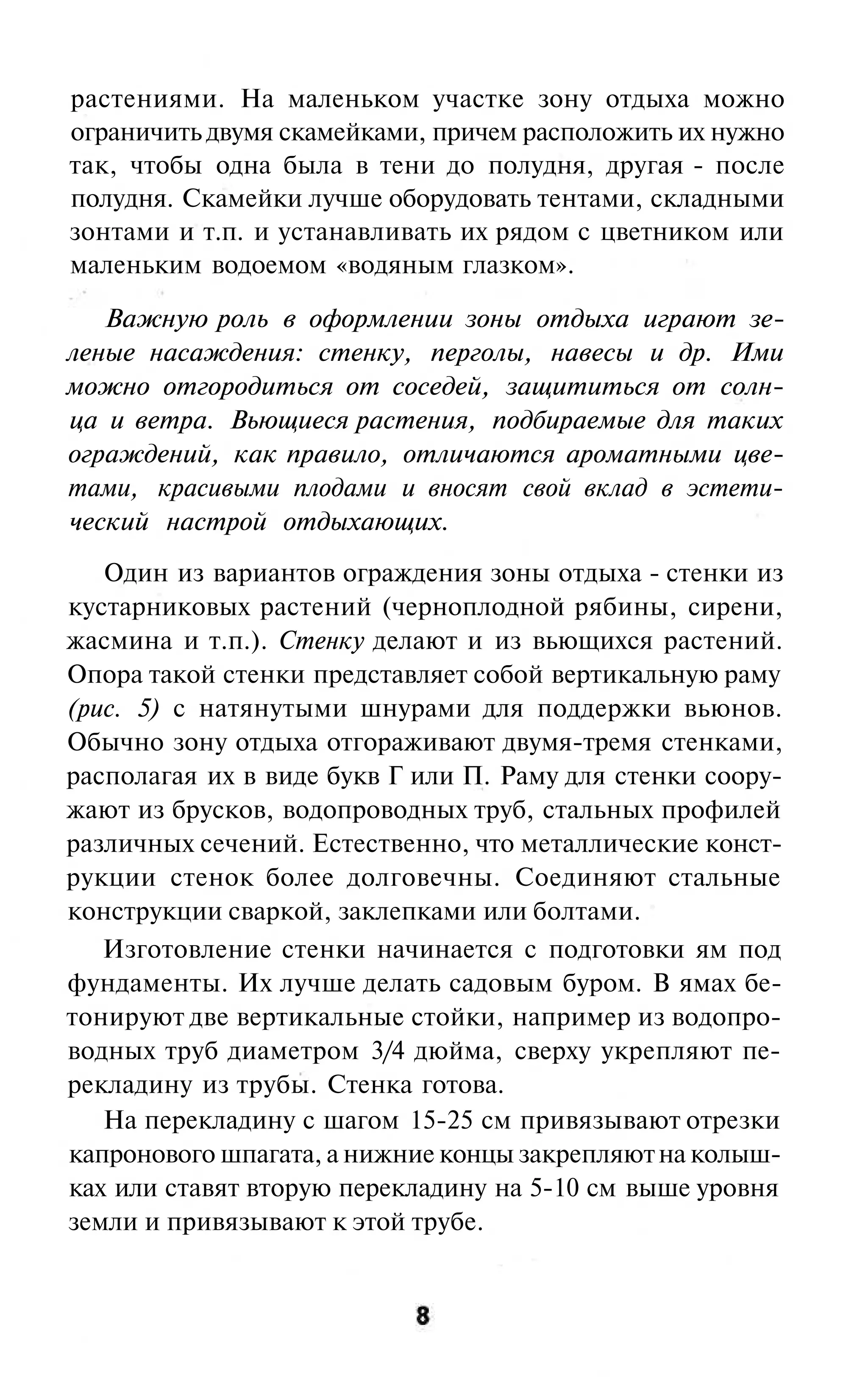 растениями. На маленьком участке зону отдыха можно
ограничить двумя скамейками, причем расположить их нужно
так, чтобы одна была в тени до полудня, другая - после
полудня. Скамейки лучше оборудовать тентами, складными
зонтами и т.п. и устанавливать их рядом с цветником или
маленьким водоемом «водяным глазком».

   Важную роль в оформлении зоны отдыха играют зе-
леные насаждения: стенку, перголы, навесы и др. Ими
можно отгородиться от соседей, защититься от солн-
ца и ветра. Вьющиеся растения, подбираемые для таких
ограждений, как правило, отличаются ароматными цве-
тами, красивыми плодами и вносят свой вклад в эстети-
ческий настрой отдыхающих.
   Один из вариантов ограждения зоны отдыха - стенки из
кустарниковых растений (черноплодной рябины, сирени,
жасмина и т.п.). Стенку делают и из вьющихся растений.
Опора такой стенки представляет собой вертикальную раму
(рис. 5) с натянутыми шнурами для поддержки вьюнов.
Обычно зону отдыха отгораживают двумя-тремя стенками,
располагая их в виде букв Г или П. Раму для стенки соору-
жают из брусков, водопроводных труб, стальных профилей
различных сечений. Естественно, что металлические конст-
рукции стенок более долговечны. Соединяют стальные
конструкции сваркой, заклепками или болтами.
   Изготовление стенки начинается с подготовки ям под
фундаменты. Их лучше делать садовым буром. В ямах бе-
тонируют две вертикальные стойки, например из водопро-
водных труб диаметром 3/4 дюйма, сверху укрепляют пе-
рекладину из трубы. Стенка готова.
   На перекладину с шагом 15-25 см привязывают отрезки
капронового шпагата, а нижние концы закрепляют на колыш-
ках или ставят вторую перекладину на 5-10 см выше уровня
земли и привязывают к этой трубе.
 