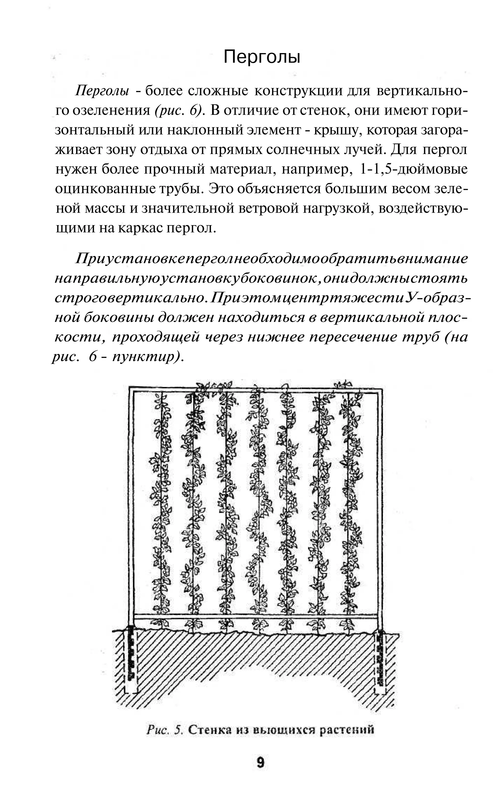 Перголы
   Перголы - более сложные конструкции для вертикально-
го озеленения (рис. 6). В отличие от стенок, они имеют гори-
зонтальный или наклонный элемент - крышу, которая загора-
живает зону отдыха от прямых солнечных лучей. Для пергол
нужен более прочный материал, например, 1-1,5-дюймовые
оцинкованные трубы. Это объясняется большим весом зеле-
ной массы и значительной ветровой нагрузкой, воздействую-
щими на каркас пергол.

   При установке пергол необходимо обратить внимание
на правильную установку боковинок, они должны стоять
строго вертикально. При этом центр тяжести У-образ-
ной боковины должен находиться в вертикальной плос-
кости, проходящей через нижнее пересечение труб (на
рис. 6 - пунктир).
 