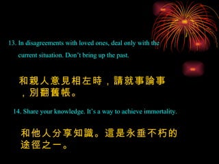 13. In disagreements with loved ones, deal only with the current situation. Don’t bring up the past. 14. Share your knowledge. It’s a way to achieve immortality. 和親人意見相左時，請就事論事，別翻舊帳。 和他人分享知識。這是永垂不朽的途徑之一。 