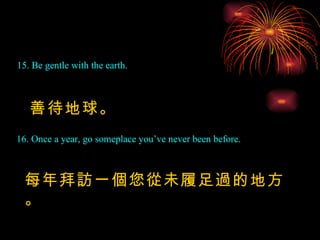 15. Be gentle with the earth. 善待地球。 16. Once a year, go someplace you’ve never been before. 每年拜訪一個您從未履足過的地方。 