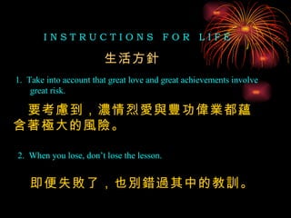 I N S T R U C T I O N S  F O R  L I F E 1.  Take into account that great love and great achievements involve great risk. 2.  When you lose, don’t lose the lesson. 生活方針 要考慮到，濃情烈愛與豐功偉業都蘊含著極大的風險。 即便失敗了，也別錯過其中的教訓。 