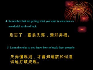 4. Remember that not getting what you want is sometimes a wonderful stroke of luck. 5. Learn the rules so you know how to break them properly. 別忘了，塞翁失馬，焉知非福。 先弄懂規則，才會知道該如何適切地打破成規。 