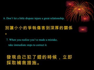6. Don’t let a little dispute injure a great relationship. 別讓小小的爭執傷害到深厚的關係。 7. When you realize you’ve made a mistake,  take immediate steps to correct it. 發現自己犯了錯的時候，立即採取補救措施。 
