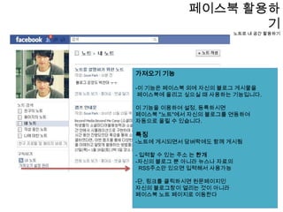 페이스북 활용하기노트로 내 공간 활용하기-노트는블로그와 비슷한 개념으로 생각하면 됩니다내 이야기, 친구의 이야기를 볼 수 있다노트페이지로 이동하시려면    프로필클릭 -> 노트클릭 -> "노트작성"  노트의 단점은 운영에 있어 블로그 보다 조금 제한적이다.메뉴 카테고리가 내 노트, 친구의 노트, 작성중인 노트 등으로 한정적이다.또 글자크기도 조절할 수 없기 때문에, 꾸미기 좋아하고 폴더를 나누어 관리하시고자 하는 사용자들에겐 아쉽다 