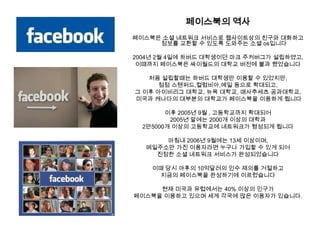 페이스북의 역사페이스북은소셜 네트워크 서비스로 웹사이트상의 친구와 대화하고 정보를 교환할 수있도록 도와주는 소셜os입니다2004년 2월 4일에 하버드 대학생이던 마크 주커버그가 설립하였고, 이때까지 페이스북은싸이월드의 대학교 버전에 불과 했었습니다처음 설립할때는 하버드 대학생만 이용할 수 있었지만, 점점 스탠퍼드,컬럼비아,예일 등으로 확대되고, 그 이후 아이비리그 대학교, 뉴욕 대학교, 매사추세츠 공과대학교,미국과 캐나다의 대부분의 대학교가 페이스북을 이용하게 됩니다이후 2005년 9월 , 고등학교까지 확대되어 2005년 말에는 2000개 이상의 대학과 2만5000개 이상의 고등학교에 네트워크가 형성되게 됩니다마침내 2006년 9월에는 13세 이상이며, 메일주소만 가진 이용자라면 누구나 가입할 수 있게 되어 진정한 소셜 네트워크 서비스가 완성되었습니다이때 당시 야후의10억달러의 인수 제의를 거절하고 지금의 페이스북을 완성하기에 이르렀습니다현재 미국과 유럽에서는 40% 이상의 인구가 페이스북을 이용하고 있으며 세계 각국에 많은 이용자가 있습니다. 