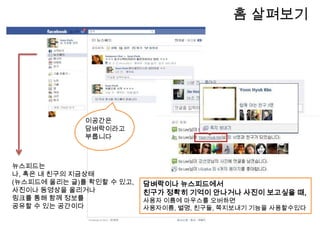              Home홈에서는 내 프로필관리와 뉴스피드,담벼락,링크 등 페이스북의 다양한 서비스를 한눈에 파악할 수 있다정보! 내 정보와 관심사가 보이는공간. 사진과 동영상! 다량의 사진이 무제한 업로드가능. 이벤트! 생일등 중요한 일정을 친구와 함께공유하고참석 여부까지 확인가능.노트!  블로그처럼 활용할 수 있는 공간.