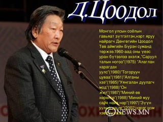 Монгол улсын соёлын гавьяат зүтгэлтэн,нэрт яруу найрагч Дөнгөтийн Цоодол Төв аймгийн Бүрэн суманд төржээ.1960-аад оны үеэс уран бүтээлээ эхэлж,”Саруул талын ногоо”(1975) ”Алаглан харагдах уулс”(1980)”Тогоруун цуваа”(1981)”Алганы хээ”(1985)”Уянгалан дуулагч мод”(1988)”Он жил”(1987)”Миний өв хөрөнгө”(1988)”Миний муу сайн найз нар”(1997)”Зүүн уулын цэцэг”(2002)зэрэг ном хэвлүүлжээ.  Д.Цоодол 