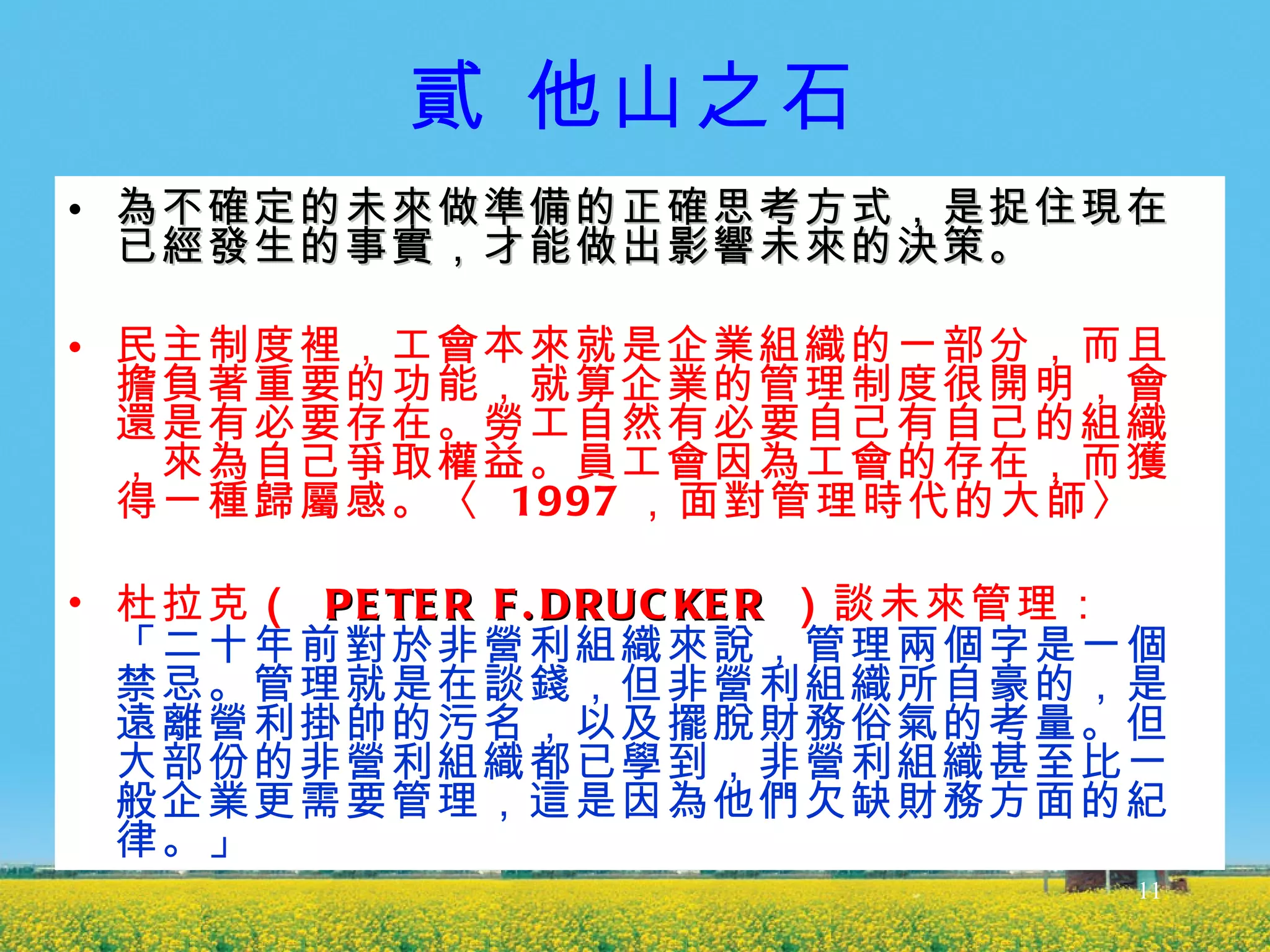 貳 他山之石 為不確定的未來做準備的正確思考方式，是捉住現在已經發生的事實，才能做出影響未來的決策。  民主制度裡，工會本來就是企業組織的一部分，而且擔負著重要的功能，就算企業的管理制度很開明，會還是有必要存在。勞工自然有必要自己有自己的組織，來為自己爭取權益。員工會因為工會的存在，而獲得一種歸屬感。〈   1997 ，面對管理時代的大師〉 杜拉克 （  PETER F.DRUCKER   ） 談未來管理：  「二十年前對於非營利組織來說，管理兩個字是一個禁忌。管理就是在談錢，但非營利組織所自豪的，是遠離營利掛帥的污名，以及擺脫財務俗氣的考量。但大部份的非營利組織都已學到，非營利組織甚至比一般企業更需要管理，這是因為他們欠缺財務方面的紀律。」 