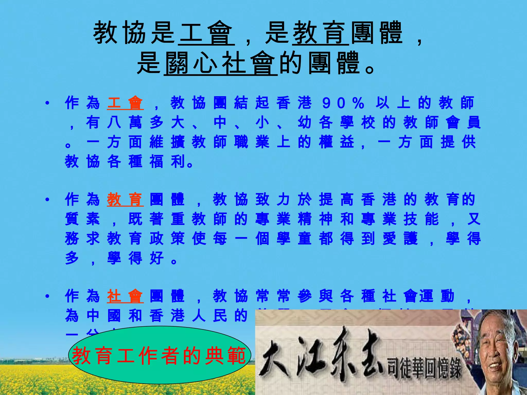 教協是 工會 ，是 教育 團體， 是 關心社會 的團體。 作 為  工 會  ， 教 協 團 結 起 香 港  9 0 %  以 上 的 教 師 ， 有 八 萬 多 大 、 中 、 小 、 幼 各 學 校 的 教 師 會 員 。 一 方 面 維 擴 教 師 職 業 上 的 權 益， 一 方 面 提 供教 協 各 種 福 利。　 作 為  教 育  團 體 ， 教 協 致 力 於 提 高 香 港 的 教 育的 質 素 ， 既 著 重 教 師 的 專 業 精 神 和 專 業 技 能 ， 又 務 求 教 育 政 策 使 每 一 個 學 童 都 得 到 愛 護 ， 學 得 多 ， 學 得 好 。　 　  作 為  社 會  團 體 ， 教 協 常 常 參 與 各 種 社 會運 動 ， 為 中 國 和 香 港 人 民 的 尊 嚴 、 民 主、 福 祉 、 貢 獻 一 分 力 量 。  教育工作者的典範 
