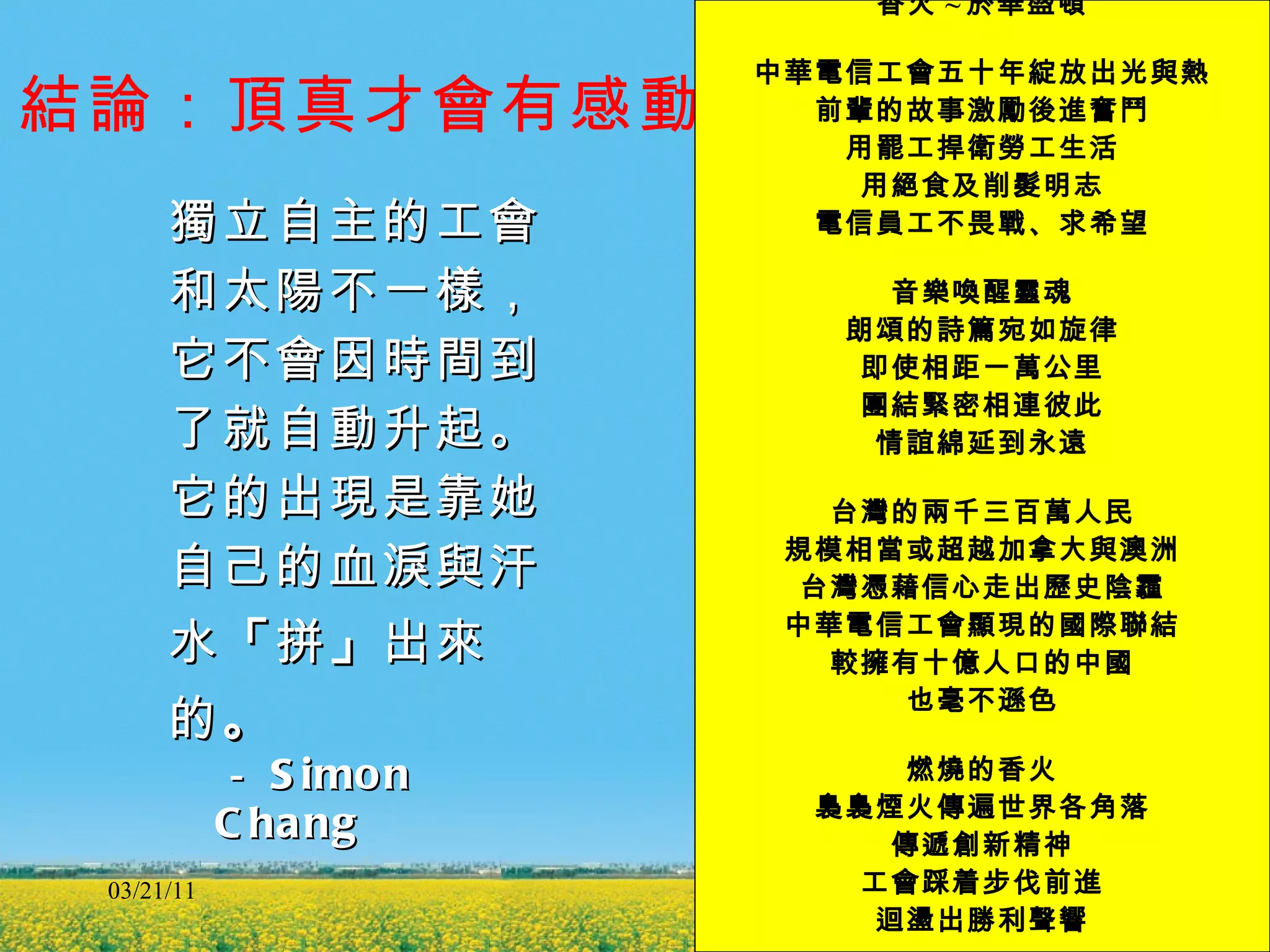 結論 ：頂真才會有感動 獨立自主的工會 和太陽不一樣， 它不會因時間到 了就自動升起。 它的出現是靠她 自己的血淚與汗 水 「 拼 」 出來 的 。 － Simon Chang 03/21/11 香火 ~ 於華盛頓 中華電信工會五十年綻放出光與熱 前輩的故事激勵後進奮鬥 用罷工捍衛勞工生活 用絕食及削髮明志 電信員工不畏戰、求希望 音樂喚醒靈魂 朗頌的詩篇宛如旋律 即使相距一萬公里 團結緊密相連彼此 情誼綿延到永遠 台灣的兩千三百萬人民 規模相當或超越加拿大與澳洲 台灣憑藉信心走出歷史陰霾 中華電信工會顯現的國際聯結 較擁有十億人口的中國 也毫不遜色 燃燒的香火 裊裊煙火傳遍世界各角落 傳遞創新精神 工會踩着步伐前進 迴盪出勝利聲響 