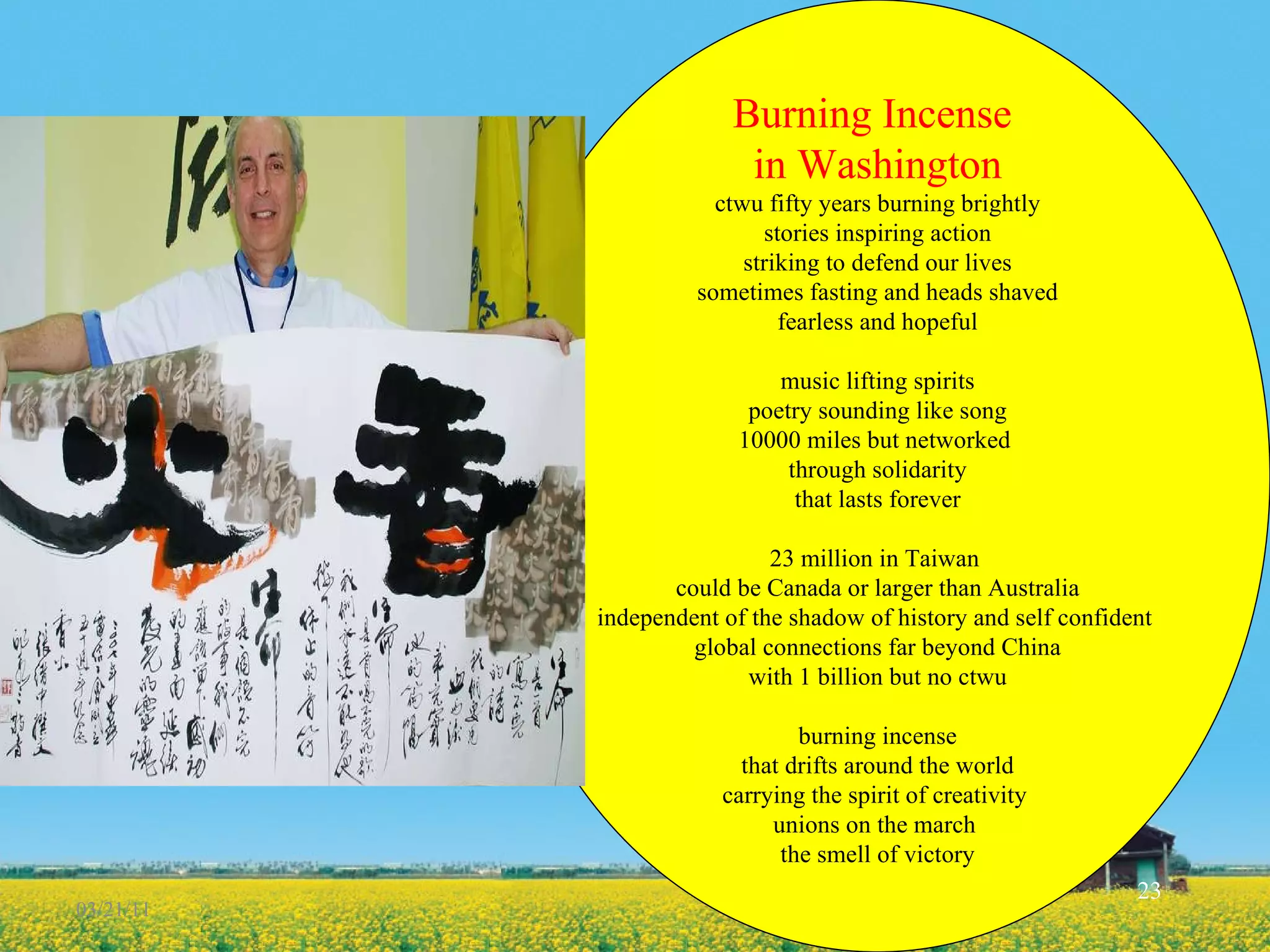 03/21/11 Burning Incense  in Washington ctwu fifty years burning brightly stories inspiring action striking to defend our lives sometimes fasting and heads shaved fearless and hopeful   music lifting spirits poetry sounding like song 10000 miles but networked  through solidarity that lasts forever   23 million in Taiwan  could be Canada or larger than Australia independent of the shadow of history and self confident  global connections far beyond China with 1 billion but no ctwu   burning incense that drifts around the world carrying the spirit of creativity  unions on the march  the smell of victory 