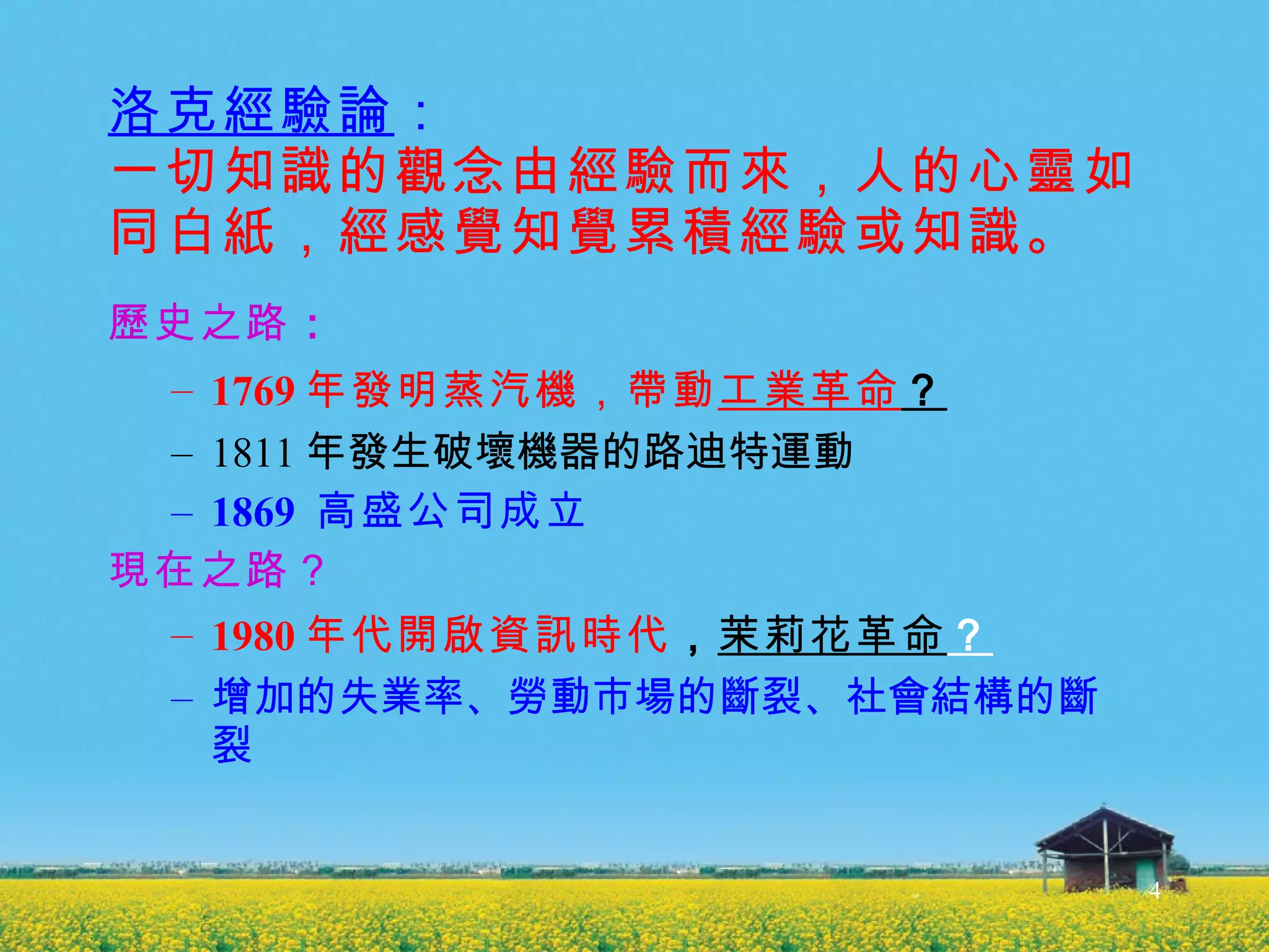 洛克經驗論 ： 一切知識的觀念由經驗而來，人的心靈如同白紙，經感覺知覺累積經驗或知識。 歷史之路 ： 1769 年發明蒸汽機，帶動 工業革命 ？ 1811 年發生破壞機器的路迪特運動 1869  高盛公司成立 現在之路？ 1980 年代開啟資訊時代 ， 茉莉花革命 ？ 增加的失業率、勞動市場的斷裂、社會結構的斷裂 