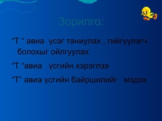 Зорилго: “ Т “ авиа  үсэг таниулах , гийгүүлэгч  болохыг ойлгуулах  “ Т “авиа  үсгийн хэрэглээ  “ Т” авиа үсгийн байршилийг  мэдэх  