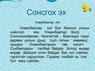 Сонсгох эх  Улаанбаатар  хот  Улаанбаатар  хот бол Монгол улсын нийслэл  юм. Улаанбаатар Богд  , Сонгинохайрхан, Чингэлтэй , Баянзүрх гэдэг дөрвөн уулын дунд  туул голын  хөвөөнд  оршдог. Улаанбаатарын төв хэсэгт  Сүхбаатарын  талбай байдаг. Хотод өндөр өндөр  байшин олон байдаг. Бас хот сайхан  гэрэлтэй саруулхан. Гудамж талбай нь том . Хот  маш сайхан.  