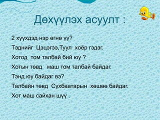 Дөхүүлэх асуулт : 2 хүүхдэд нэр өгнө үү?  Тэднийг  Цэцэгээ,Туул  хоёр гэдэг.  Хотод  том талбай бий юу ?  Хотын төвд  маш том талбай байдаг. Тэнд юу байдаг вэ?  Талбайн төвд  Сүхбаатарын  хөшөө байдаг.  Хот маш сайхан шүү .  