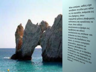 Μίαν εσπέραν, καθώς είχα κατεβάσει τα γίδια μου κάτω εις τον αιγιαλόν, ανάμεσα εις τους βράχους, όπου εσχημάτιζε χιλίους γλαφυρούς κολπίσκους και αγκαλίτσες το κύμα, όπου αλλού εκυρτώνοντο οι βράχοι εις προβλήτας και αλλού εκοιλαίνοντο εις σπήλαια· και ανάμεσα εις τους τόσους ελιγμούς και δαιδάλους του νερού, το οποίον εισεχώρειμορμυρίζον, χορεύον με άτακτους φλοίσβους και αφρούς, όμοιον με το βρέφος το ψελλίζον, που αναπηδά εις το λίκνόν του και λαχταρεί να σηκωθή και να χορεύση εις την χείρα της μητρός που το έψαυσε 