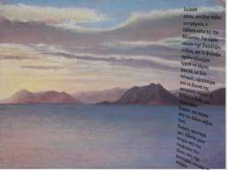 Εγύρισαοπίσω, κατέβην πάλιν τον κρημνόν, κ έφθασα κάτω εις την θάλασσαν. Την ώραν εκείνην είχε βασιλέψει ο ήλιος, και το φεγγάρι σχεδόν ολόγεμονήρχισε να λάμπη χαμηλά, ως δύο καλαμιές υψηλότερα από τα βουνά της αντικρινής νήσου. Ο βράχος ο δικός μου έτεινε προς βορράν, και πέραν από τον άλλον κάβον προς δυσμάς, αριστερά μου, έβλεπα μίαν πτυχήν από την πορφύραν του ήλιου, που είχε βασιλέψει εκείνην την στιγμήν