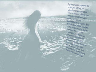 Την ανεγνώρισα πάραυτα εις το φως της σελήνης το μελιχρόν, το περιαργυρούνόλην την άπειρον οθόνην του γαληνιώντος πελάγους, και κάμνον να χορεύουν φωσφορίζοντα τα κύματα. Είχε βυθισθή άπαξ καθώς ερρίφθη εις την θάλασσαν, είχε βρέξει την κόμην της, από τους βοστρύχους της οποίας ως ποταμός από μαργαρίτας έρρεε το νερόν, και είχεναναδύσει· έβλεπε κατά τύχην προς το μέρος όπου ήμην εγώ, κ' εκινείτο εδώ κ' εκεί προσπαίζουσα και πλέουσα. Ήξευρε καλώς να κολυμβά