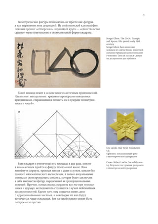 5


   Геометрические фигуры понимались не просто как фигуры,
а как выражение этих сущностей. На этой японской каллиграфии
показан процесс «сотворения», идущий от круга — «единства всего
сущего» через треугольник к окончательной форме квадрата.
                                                                  Sengai Gibon. The Circle, Triangle,
                                                                  and Square, Edo period, early 19th
                                                                  century
                                                                  Sengai Gibon был японским
                                                                  монахом из секты Rinzai, известной
                                                                  свомими трудными для понимания
                                                                  учениями. Сенгай пытался сделать
                                                                  их доступными для публики




  Такой подход лежит в основе многих античных произведений.
Идеальные, натуральные, красивые пропорции выводились
художниками, старающимися познать их в природе геометрии,
чисел и «идей».




                                                                  Eric Gjerde, Star Twist Tessellation
                                                                  v2.1
                                                                  Оригами, показывающее рост
                                                                  в геометрической прогрессии.

                                                                  Слева: Robert Lawlor, Sacred Geome-
   Взяв квадрат и увеличивая его площадь в два раза, можно        try. Результат построения растущего
в конце-концов прийти к фигуре показанной выше. Взяв              в геометрической прогрессии
линейку и циркуль, проводя линии и дуги из углов, можно без
единого математического вычисления, а только визуальными
методами сконструировать мозаику, которая будет заключать
в себя множество фигур, пересечений и пропорциональных
делений. Причем, попытавшись выразить все это при помощи
чисел и формул, исследователь столкнется с кучей любопытных
закономерностей. Кроме того, ему придется иметь дело
с иррациональными числами, и некоторые из них будут
встречаться чаще остальных. Вот на такой основе может быть
построено искусство.
 