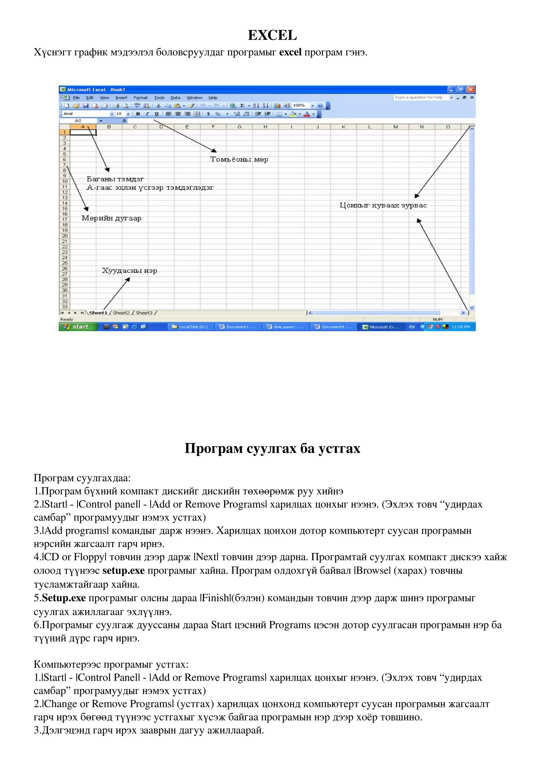 EXCEL
Хүснэгт график мэдээлэл боловсруулдаг програмыг excel програм гэнэ.




                                Програм суулгах ба устгах
Програм суулгахдаа:
1.Програм бүхний компакт дискийг дискийн төхөөрөмж руу хийнэ
2.|Start| ­ |Control panel| ­ |Add or Remove Programs| харилцах цонхыг нээнэ. (Эхлэх товч “удирдах 
самбар” програмуудыг нэмэх устгах)
3.|Add programs| командыг дарж нээнэ. Харилцах цонхон дотор компьютерт суусан програмын 
нэрсийн жагсаалт гарч ирнэ.
4.|CD or Floppy| товчин дээр дарж |Next| товчин дээр дарна. Програмтай суулгах компакт дискээ хайж 
олоод түүнээс setup.exe програмыг хайна. Програм олдохгүй байвал |Browse| (харах) товчны 
тусламжтайгаар хайна.
5.Setup.exe програмыг олсны дараа |Finish|(бэлэн) командын товчин дээр дарж шинэ програмыг 
суулгах ажиллагааг эхлүүлнэ.
6.Програмыг суулгаж дууссаны дараа Start цэсний Programs цэсэн дотор суулгасан програмын нэр ба 
түүний дүрс гарч ирнэ.

Компьютерээс програмыг устгах:
1.|Start| ­ |Control Panel| ­ |Add or Remove Programs| харилцах цонхыг нээнэ. (Эхлэх товч “удирдах 
самбар” програмуудыг нэмэх устгах)
2.|Change or Remove Programs| (устгах) харилцах цонхонд компьютерт суусан програмын жагсаалт 
гарч ирэх бөгөөд түүнээс устгахыг хүсэж байгаа програмын нэр дээр хоёр товшино.
3.Дэлгэцэнд гарч ирэх зааврын дагуу ажиллаарай.
 