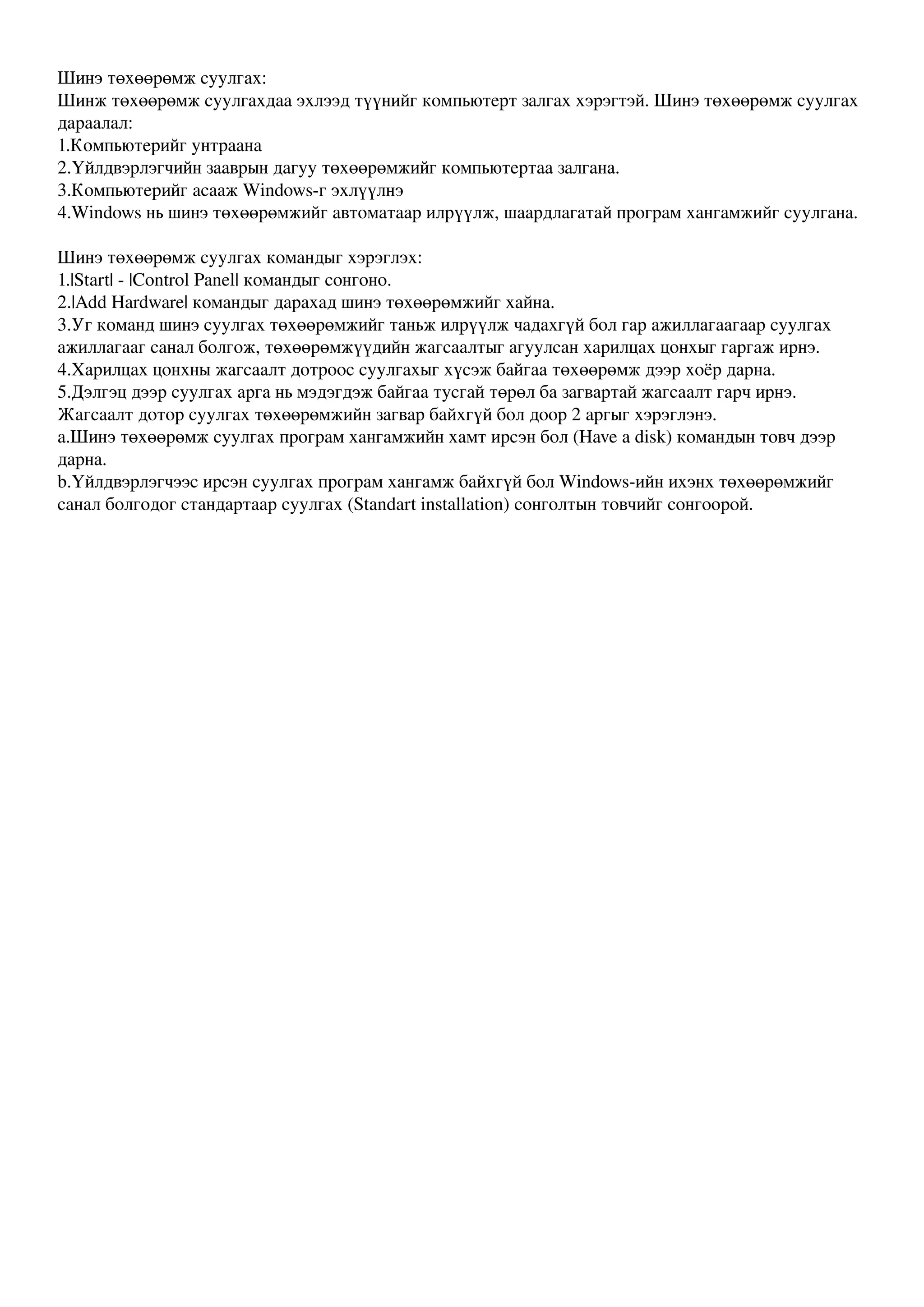 Шинэ төхөөрөмж суулгах:
Шинж төхөөрөмж суулгахдаа эхлээд түүнийг компьютерт залгах хэрэгтэй. Шинэ төхөөрөмж суулгах 
дараалал:
1.Компьютерийг унтраана
2.Үйлдвэрлэгчийн зааврын дагуу төхөөрөмжийг компьютертаа залгана.
3.Компьютерийг асааж Windows­г эхлүүлнэ
4.Windows нь шинэ төхөөрөмжийг автоматаар илрүүлж, шаардлагатай програм хангамжийг суулгана.

Шинэ төхөөрөмж суулгах командыг хэрэглэх:
1.|Start| ­ |Control Panel| командыг сонгоно.
2.|Add Hardware| командыг дарахад шинэ төхөөрөмжийг хайна.
3.Уг команд шинэ суулгах төхөөрөмжийг таньж илрүүлж чадахгүй бол гар ажиллагаагаар суулгах 
ажиллагааг санал болгож, төхөөрөмжүүдийн жагсаалтыг агуулсан харилцах цонхыг гаргаж ирнэ.
4.Харилцах цонхны жагсаалт дотроос суулгахыг хүсэж байгаа төхөөрөмж дээр хоёр дарна.
5.Дэлгэц дээр суулгах арга нь мэдэгдэж байгаа тусгай төрөл ба загвартай жагсаалт гарч ирнэ. 
Жагсаалт дотор суулгах төхөөрөмжийн загвар байхгүй бол доор 2 аргыг хэрэглэнэ.
a.Шинэ төхөөрөмж суулгах програм хангамжийн хамт ирсэн бол (Have a disk) командын товч дээр 
дарна.
b.Үйлдвэрлэгчээс ирсэн суулгах програм хангамж байхгүй бол Windows­ийн ихэнх төхөөрөмжийг 
санал болгодог стандартаар суулгах (Standart installation) сонголтын товчийг сонгоорой.
 