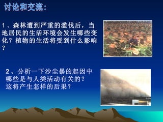 讨论和交流: 1 、 森林遭到严重的滥伐后，当地居民的生活环境会发生哪些变化？植物的生活将受到什么影响？ 2 、分析一下沙尘暴的起因中哪些是与人类活动有关的？这将产生怎样的后果？ 