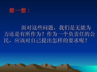   面对这些问题，我们是无能为力还是有所作为？作为一个负责任的公民，应该对自己提出怎样的要求呢？ 想一想 : 