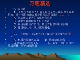 习题精选 　　 一、选择题： 　　 1.   下列行为都是人们为了解决某些环境问题采取的措施，哪一项措施最容易导致相反的效果？（     ） 　　 A.  制造效力更大的杀虫剂和农药 　　 B.  寻求更好的控制人口的办法 　　 C.  利用秸秆生产沼气，解决农村燃料短缺问题 　　 D.  建设核电站，减少燃煤发电 　　 2 ． 下列哪一项举措不利于森林的可持续发展（     ） 　　 A.  利用天敌消灭害虫     B.  绝对禁止砍伐       　　 C. 建设配套水利工程        D.  必要的地区可以营造炭薪林，解决烧柴问题 　 　　　　　　 A  B  