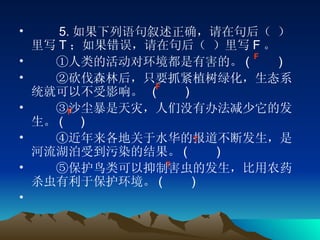 　　 5. 如果下列语句叙述正确，请在句后（ ）里写 T ；如果错误，请在句后（ ）里写 F 。 　　①人类的活动对环境都是有害的。 (    　 ) 　　②砍伐森林后，只要抓紧植树绿化，生态系统就可以不受影响。  (    　 ) 　　③沙尘暴是天灾，人们没有办法减少它的发生。 (     ) 　　④近年来各地关于水华的报道不断发生，是河流湖泊受到污染的结果。 (    　 ) 　　⑤保护鸟类可以抑制害虫的发生，比用农药杀虫有利于保护环境。 (    　 ) 　　　　 F F T F T 
