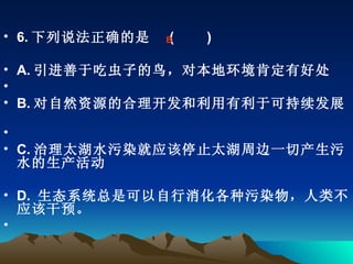 6. 下列说法正确的是   (    　 )  A. 引进善于吃虫子的鸟，对本地环境肯定有好处             B. 对自然资源的合理开发和利用有利于可持续发展         C. 治理太湖水污染就应该停止太湖周边一切产生污水的生产活动 D.  生态系统总是可以自行消化各种污染物，人类不应该干预。 　　 B 