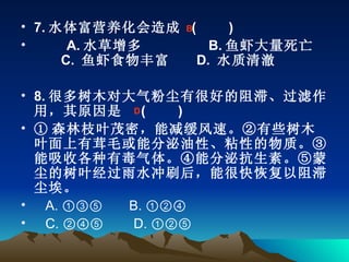 7. 水体富营养化会造成  (    　 )  　　 A. 水草增多         B. 鱼虾大量死亡     C.  鱼虾食物丰富    D.  水质清澈 8. 很多树木对大气粉尘有很好的阻滞、过滤作用，其原因是   (    　 )  ① 森林枝叶茂密，能减缓风速。②有些树木叶面上有茸毛或能分泌油性、粘性的物质。③能吸收各种有毒气体。④能分泌抗生素。⑤蒙尘的树叶经过雨水冲刷后，能很快恢复以阻滞尘埃。 A. ①③⑤       B. ①②④         C. ②④⑤        D. ①②⑤ B D 