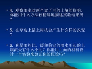 4.  观察雨水对两个盒子里的土壤的影响，你能用什么方法较精确地描述实验结果吗？ 5.  在草皮上插上树枝会产生什么样的改变？ 6.  和暴雨相比，缓和稳定的雨水引起的土壤流失有什么不同？你能用上面的材料设计一个实验来验证你的假设吗？ 
