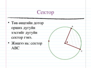 Сектор
• Төв өнцгийн дотор
  орших дугуйн              A


  хэсгийг дугуйн
  сектор гэнэ.
• Жишээ нь: сектор      B


  АВС
                                C
 