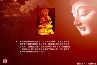 佛祖釋迦穆尼曾告訴眾生，有三千大千世界，意思就是說這個宇宙不僅僅有我們生活的人間，還有很多很多不同的世界，例如：《西藏生死書》所提到的“西方極樂世界、南贍部洲、東勝神州、西牛賀洲等等都是指不同的世界，而且是數不勝數的各個維度空間的一部分。 