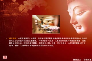 瀕死體驗， 也就是瀕臨死亡的體驗，是指某些遭受嚴重創傷或罹患重疾但意外獲得恢復的人所敘述的死亡正在來臨時深刻的主觀體驗。 科學界許多人認為：人意識的研究是科學最後的難題，而意識是如何消失的，特別是“瀕死體驗”，則是謎中之謎。於是，死亡的發生，也即“瀕死體驗”成了生物 學、醫學、心理學和哲學單獨相對或協同研究的熱點。 