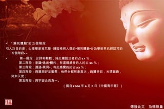 “ 瀕死體驗”的五個階段 引人注目的是，心理學家肯尼斯 · 賴因格將人類的“瀕死體驗”分為學術界已經認可的五個階段——          第一階段：安詳和輕鬆，持此種說法者約占 57 ％；           第二階段：意識“逸出”體外，有這種感受的人約占 35 ％；           第三階段：通過“黑洞”，有此感覺的約占 23 ％；           第四階段：與親朋好友歡聚，他們全都形象高大，絢麗多彩，光環縈繞， 宛如天使；           第五階段：與宇宙合而為一。 （摘自 2000 年 6 月 7 日《中國青年報》） 