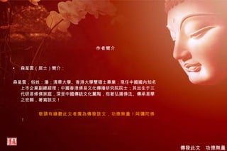 作者簡介 森星雲（居士）簡介： 森星雲，俗姓：潘；清華大學、香港大學雙碩士畢業；現任中國國內知名上市企業副總經理；中國香港佛易文化傳播研究院院士；其出生于三代研易修佛家庭，深受中國傳統文化薰陶，抱著弘揚佛法、傳承易學之宏願，著寫該文！ 敬請有緣觀此文者廣為傳發該文，功德無量！阿彌陀佛！ 