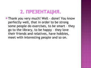 Thank you very much! Well - done! You know perfectly well, that in order to be strong some people do exercises, to be smart – they go to the library, to be happy – they love their friends and relatives, have hobbies, meet with interesting people and so on.  