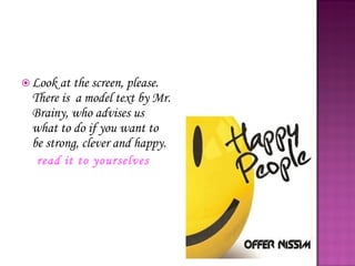 Look at the screen, please. There is  a model text by Mr. Brainy, who advises us what to do if you want to be strong, clever and happy.  read it to yourselves 